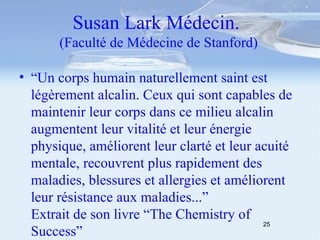 Susan Lark Médecin.  (Faculté de Médecine de Stanford) “ Un corps humain naturellement saint est légèrement alcalin. Ceux qui sont capables de maintenir leur corps dans ce milieu alcalin augmentent leur vitalité et leur énergie physique, améliorent leur clarté et leur acuité mentale, recouvrent plus rapidement des maladies, blessures et allergies et améliorent leur résistance aux maladies...”  Extrait de son livre “The Chemistry of Success” 
