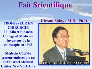 PROFESSEUR EN CHIRURGIE à l’ Albert Einstein College of Medicine Inventeur de la coloscopie en 1968 Médecin Chef du secteur endoscopie au Beth Israel Medical Center New York City Fait Scientifique  Hiromi Shinya M.D., Ph.D. 