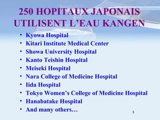250 HOPITAUX JAPONAIS UTILISENT L’EAU KANGEN Kyowa Hospital Kitari Institute Medical Center Showa University Hospital Kanto Teishin Hospital Meiseki Hospital Nara College of Medicine Hospital Iida Hospital Tokyo Women’s College of Medicine Hospital Hanabatake Hospital And many others… 