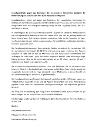 Euroabgeordnete gegen das Schweigen der Europäischen Kommission bezüglich der
Hinterziehung der humanitären Hilfe durch Polisario und Algerien
Euroabgeordnete setzen sich gegen das Schweigen der europäischen Kommission im
Hinblick auf die Hinterziehung der humanitären Hilfe durch Poliario ein, die vom Bericht des
europäischen Amts für Betrugsbekämpfung (OLAF) an den Tag gelegt wurde, der 2015
veröffentlicht wurde.
In einer Frage an die europäische Kommission mit Ersuchen um schriftliche Antwort stellen
die Euroabgeordneten Dominique Bilde und Steeve Briois fest, dass es „eine systematische
Hinterziehung“ eines Teils der europäischen humanitären Hilfe für die Population der Lager
von Tindouf gibt, die „von mehreren sahraouischen Persönlichkeiten und einigen algerischen
Behörden organisiert wird”.
Die Euroabgeordneten erinnern daran, dass der Direktor betraut mit der humanitären Hilfe
der europäischen Kommission DG-ECHO in einer Anhörung auch erwähnte, dass Algerien
Gebühren in Höhe von 5% den 10 Millionen Euro der europäischen humanitären Hilfe
auferlegte, die jährlich den Lagern von Tindouf eingezahlt werden. Einer Schätzung zufolge,
fügten sie hinzu, hätte die EU somit während der letzten 30 Jahren zwischen 10 und 15
Millionen Euro Gebühren an Algerien bezahlt.
Die europäischen Abgeordneten bedauern, dass eine Resolution, die sie mitunterzeichnet
haben, im März 2015 diesbezüglich vorgelegt wurde und der keine Folge geleistet wurde, die
europäische Exekutive mit der Frage befassend, ob sie Maßnahmen in dieser Hinsicht seit
der Veröffentlichung des Berichts OLAF getroffen hätte.
Die Euroabgeordneten werfen auch die Frage auf, ob die humanitäre Hilfe in den Lagern von
Tindouf seither ausgesetzt wurde und ob Algerien Erklärungen über diese Hinterziehung
gegeben hätte sowie ob transparente Zählungsvorkehrungen der Population getroffen
wurden?
Die Frage der Hinterziehung der europäischen humanitären Hilfe durch Polisario ist ein
Hauptanliegen auf der europäischen und internationalen Ebene.
Sie steht sogar wieder vor kurzem im Blickpunkt der 4. Kommission der Vereinten Nationen
in New York.
Quellen:
http://www.corcas.com
http://www.sahara-online.net
http://www.sahara-culture.com
 