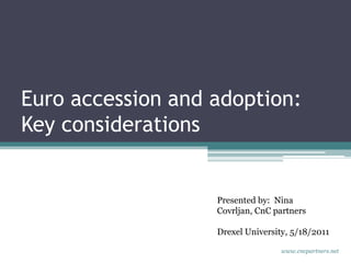 Euro accession and adoption: Key considerations  Presented by:  Nina Covrljan, CnC partners Drexel University, 5/18/2011 www.cncpartners.net 