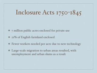 Inclosure Acts 1750-1845

❖   7 million public acres enclosed for private use

❖   21% of English farmland enclosed

❖   Fewer workers needed per acre due to new technology

❖   Large-scale migration to urban areas resulted, with
    unemployment and urban slums as a result
 