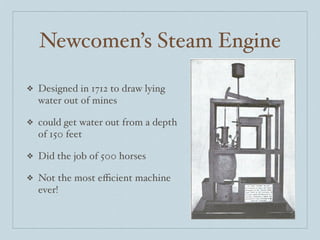 Newcomen’s Steam Engine

❖   Designed in 1712 to draw lying
    water out of mines

❖   could get water out from a depth
    of 150 feet

❖   Did the job of 500 horses

❖   Not the most eﬃcient machine
    ever!
 