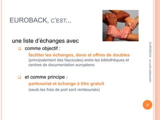 EUROBACK, C’EST...
une liste d’échanges avec
 comme objectif :
faciliter les échanges, dons et offres de doubles
(principalement des fascicules) entre les bibliothèques et
centres de documentation européens
 et comme principe :
partenariat et échange à titre gratuit
(seuls les frais de port sont remboursés)
2
EUROBACK:unoutilcollaboratif...
 