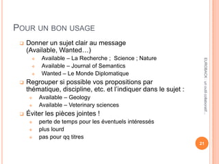 POUR UN BON USAGE
 Donner un sujet clair au message
(Available, Wanted…)
 Available – La Recherche ; Science ; Nature
 Available – Journal of Semantics
 Wanted – Le Monde Diplomatique
 Regrouper si possible vos propositions par
thématique, discipline, etc. et l’indiquer dans le sujet :
 Available – Geology
 Available – Veterinary sciences
 Éviter les pièces jointes !
 perte de temps pour les éventuels intéressés
 plus lourd
 pas pour qq titres
21
EUROBACK:unoutilcollaboratif...
 