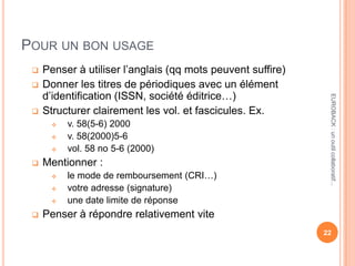POUR UN BON USAGE
 Penser à utiliser l’anglais (qq mots peuvent suffire)
 Donner les titres de périodiques avec un élément
d’identification (ISSN, société éditrice…)
 Structurer clairement les vol. et fascicules. Ex.
 v. 58(5-6) 2000
 v. 58(2000)5-6
 vol. 58 no 5-6 (2000)
 Mentionner :
 le mode de remboursement (CRI…)
 votre adresse (signature)
 une date limite de réponse
 Penser à répondre relativement vite
22
EUROBACK:unoutilcollaboratif...
 