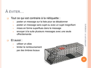 À ÉVITER…
 Tout ce qui est contraire à la nétiquette :
 poster un message sur la liste pour se désabonner
 poster un message sans sujet ou avec un sujet insignifiant
 mises en forme superflues dans le message
 envoyer à la suite plusieurs messages avec une seule
offre/demande
 Et aussi :
 utiliser un alias
 limiter le remboursement
par des timbres locaux
23
EUROBACK:unoutilcollaboratif...
 