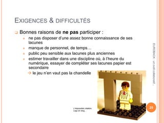EXIGENCES & DIFFICULTÉS
 Bonnes raisons de ne pas participer :
 ne pas disposer d’une assez bonne connaissance de ses
lacunes
 manque de personnel, de temps…
 public peu sensible aux lacunes plus anciennes
 estimer travailler dans une discipline où, à l’heure du
numérique, essayer de compléter ses lacunes papier est
secondaire
 le jeu n’en vaut pas la chandelle
25
EUROBACK:unoutilcollaboratif...
L’impossible création,
Lego en blog…
 