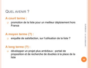 QUEL AVENIR ?
A court terme :
 promotion de la liste pour un meilleur déploiement hors
France
A moyen terme (?) :
 enquête de satisfaction, sur l’utilisation de la liste ?
A long terme (?) :
 développer un projet plus ambitieux : portail de
proposition et de recherche de doubles à la place de la
liste
26
EUROBACK:unoutilcollaboratif...
 