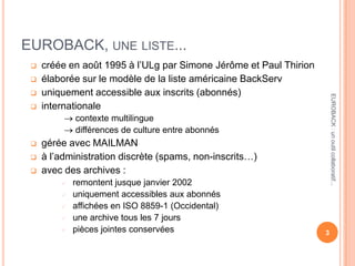 EUROBACK, UNE LISTE...
 créée en août 1995 à l’ULg par Simone Jérôme et Paul Thirion
 élaborée sur le modèle de la liste américaine BackServ
 uniquement accessible aux inscrits (abonnés)
 internationale
contexte multilingue
différences de culture entre abonnés
 gérée avec MAILMAN
 à l’administration discrète (spams, non-inscrits…)
 avec des archives :
 remontent jusque janvier 2002
 uniquement accessibles aux abonnés
 affichées en ISO 8859-1 (Occidental)
 une archive tous les 7 jours
 pièces jointes conservées 3
EUROBACK:unoutilcollaboratif...
 