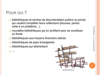 POUR QUI ?
 bibliothèques et centres de documentation publics ou privés
qui veulent compléter leurs collections (lacunes, pertes
suite à un problème…)
 nouvelles bibliothèques qui en profitent pour se constituer
un fonds
 bibliothèques aux moyens financiers réduits
 bibliothèques de pays émergeants
 bibliothèques qui désherbent
 …
4
EUROBACK:unoutilcollaboratif...
Bibliothèque Mikado ©
 
