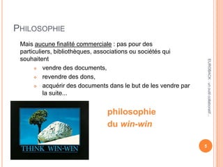 PHILOSOPHIE
Mais aucune finalité commerciale : pas pour des
particuliers, bibliothèques, associations ou sociétés qui
souhaitent
 vendre des documents,
 revendre des dons,
 acquérir des documents dans le but de les vendre par
la suite...
philosophie
du win-win
5
EUROBACK:unoutilcollaboratif...
 