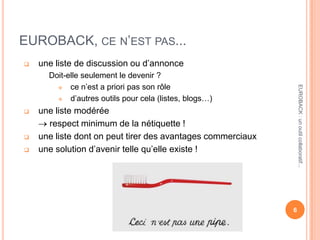 EUROBACK, CE N’EST PAS...
 une liste de discussion ou d’annonce
Doit-elle seulement le devenir ?
 ce n’est a priori pas son rôle
 d’autres outils pour cela (listes, blogs…)
 une liste modérée
respect minimum de la nétiquette !
 une liste dont on peut tirer des avantages commerciaux
 une solution d’avenir telle qu’elle existe !
6
EUROBACK:unoutilcollaboratif...
 