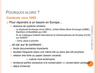 POURQUOI ALORS ?
Contexte vers 1995
 Pour répondre à un besoin en Europe…
 absence de système similaire
o vs Duplicate Exchange Union (DEU), United States Book Exchange (USBE)
BackServ et BackMed aux USA
o fin du Catalogue Collectif International et Interdisciplinaire de Doubles (CCID)
sur SUNIST
niche, place à prendre
 …et car sur le continent :
 fonds documentaires importants
 doubles fréquents (dans une même bib ou dans des bib proches)
 relation très forte au papier (besoin viscéral)
culture nord-américaine
 tendance parfois excessive à la conservation conservation partagée
 début d’internet
7
EUROBACK:unoutilcollaboratif...
 