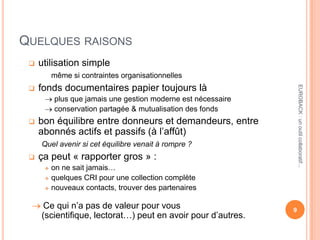 QUELQUES RAISONS
 utilisation simple
même si contraintes organisationnelles
 fonds documentaires papier toujours là
plus que jamais une gestion moderne est nécessaire
conservation partagée & mutualisation des fonds
 bon équilibre entre donneurs et demandeurs, entre
abonnés actifs et passifs (à l’affût)
Quel avenir si cet équilibre venait à rompre ?
 ça peut « rapporter gros » :
 on ne sait jamais…
 quelques CRI pour une collection complète
 nouveaux contacts, trouver des partenaires
Ce qui n’a pas de valeur pour vous
(scientifique, lectorat…) peut en avoir pour d’autres.
9
EUROBACK:unoutilcollaboratif...
 