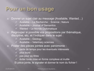EUROBACK Périodiques en Aquitaine...
 Donner un sujet clair au message (Available, Wanted…)
 Available – La Recherche ; Science ; Nature
 Available – Journal of Semantics
 Wanted – Le Monde Diplomatique
 Regrouper si possible vos propositions par thématique,
discipline, etc. et l’indiquer dans le sujet :
 Available – Geology
 Available – Veterinary sciences
 Poster des pièces jointes avec parcimonie :
 perte de temps pour les éventuels intéressés
 plus lourd
 pas pour qq titres
 éviter toute mise en forme complexe et inutile
Si pièce jointe, le signaler et donner le nom du fichier !
18
 