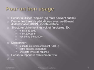 EUROBACK Périodiques en Aquitaine...
 Penser à utiliser l’anglais (qq mots peuvent suffire)
 Donner les titres de périodiques avec un élément
d’identification (ISSN, société éditrice…)
 Structurer clairement les vol. et fascicules. Ex.
 v. 58(5-6) 2000
 v. 58(2000)5-6
 vol. 58 no 5-6 (2000)
 …
 Mentionner :
 le mode de remboursement (CRI…)
 votre adresse (signature)
 une date limite de réponse
 Penser à répondre relativement vite
 …
19
 
