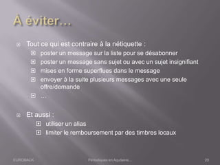 EUROBACK Périodiques en Aquitaine...
 Tout ce qui est contraire à la nétiquette :
 poster un message sur la liste pour se désabonner
 poster un message sans sujet ou avec un sujet insignifiant
 mises en forme superflues dans le message
 envoyer à la suite plusieurs messages avec une seule
offre/demande
 …
 Et aussi :
 utiliser un alias
 limiter le remboursement par des timbres locaux
20
 