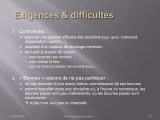 EUROBACK Périodiques en Aquitaine...
 Contraintes :
 élaborer une gestion efficace des doublons (qui, quoi, comment,
organisation, cachet…)
 disposer d’un espace de stockage minimum
 être prêt à investir du temps !
 pour proposer ses doubles
 pour relever la liste
 pour la mise en caisse, l’envoi et le suivi....
 « Bonnes » raisons de ne pas participer :
 ne pas disposer d’une assez bonne connaissance de ses lacunes
 estimer travailler dans une discipline où, à l’heure du numérique, les
doubles papier sont peu intéressants, où les lacunes papier sont
secondaires
 le jeu n’en vaut pas la chandelle
21
 