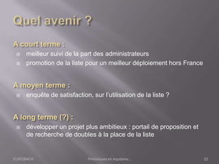 EUROBACK Périodiques en Aquitaine...
 meilleur suivi de la part des administrateurs
 promotion de la liste pour un meilleur déploiement hors France
 enquête de satisfaction, sur l’utilisation de la liste ?
 développer un projet plus ambitieux : portail de proposition et
de recherche de doubles à la place de la liste
22
 