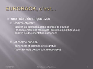 EUROBACK Périodiques en Aquitaine...
 une liste d’échanges avec
 comme objectif :
faciliter les échanges, dons et offres de doubles
(principalement des fascicules) entre les bibliothèques et
centres de documentation européens
 et comme principe :
partenariat et échange à titre gratuit
(seuls les frais de port sont remboursés)
3
 