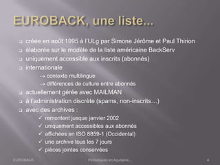 EUROBACK Périodiques en Aquitaine...
 créée en août 1995 à l’ULg par Simone Jérôme et Paul Thirion
 élaborée sur le modèle de la liste américaine BackServ
 uniquement accessible aux inscrits (abonnés)
 internationale
contexte multilingue
différences de culture entre abonnés
 actuellement gérée avec MAILMAN
 à l’administration discrète (spams, non-inscrits…)
 avec des archives :
 remontent jusque janvier 2002
 uniquement accessibles aux abonnés
 affichées en ISO 8859-1 (Occidental)
 une archive tous les 7 jours
 pièces jointes conservées
4
 