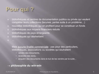 EUROBACK Périodiques en Aquitaine...
 bibliothèques et centres de documentation publics ou privés qui veulent
compléter leurs collections (lacunes, pertes suite à un problème…)
 nouvelles bibliothèques qui en profitent pour se constituer un fonds
 bibliothèques aux moyens financiers réduits
 bibliothèques de pays émergeants
 bibliothèques qui désherbent
 …
Mais aucune finalité commerciale : pas pour des particuliers,
bibliothèques, associations ou sociétés qui souhaitent
 vendre des documents,
 revendre des dons,
 acquérir des documents dans le but de les vendre par la suite...
philosophie du win-win
5
 