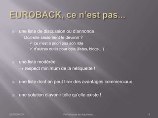 EUROBACK Périodiques en Aquitaine...
 une liste de discussion ou d’annonce
Doit-elle seulement le devenir ?
 ce n’est a priori pas son rôle
 d’autres outils pour cela (listes, blogs…)
 une liste modérée
respect minimum de la nétiquette !
 une liste dont on peut tirer des avantages commerciaux
 une solution d’avenir telle qu’elle existe !
6
 