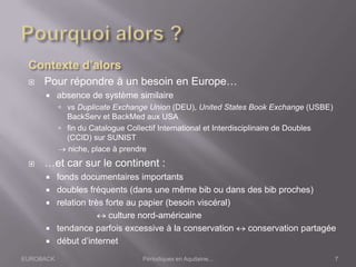 EUROBACK Périodiques en Aquitaine...
 Pour répondre à un besoin en Europe…
 absence de système similaire
 vs Duplicate Exchange Union (DEU), United States Book Exchange (USBE)
BackServ et BackMed aux USA
 fin du Catalogue Collectif International et Interdisciplinaire de Doubles
(CCID) sur SUNIST
niche, place à prendre
 …et car sur le continent :
 fonds documentaires importants
 doubles fréquents (dans une même bib ou dans des bib proches)
 relation très forte au papier (besoin viscéral)
culture nord-américaine
 tendance parfois excessive à la conservation conservation partagée
 début d’internet
7
 