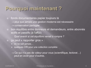 EUROBACK Périodiques en Aquitaine...
 fonds documentaires papier toujours là
plus que jamais une gestion moderne est nécessaire
conservation partagée
 bon équilibre entre donneurs et demandeurs, entre abonnés
actifs et passifs (à l’affût)
Quel avenir si cet équilibre venait à rompre ?
 ça peut « rapporter gros » :
 on ne sait jamais…
 quelques CRI pour une collection complète
Ce qui n’a pas de valeur pour vous (scientifique, lectorat…)
peut en avoir pour d’autres.
9
 