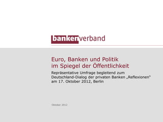 Euro, Banken und Politik
im Spiegel der Öffentlichkeit
Repräsentative Umfrage begleitend zum
Deutschland-Dialog der privaten Banken „Reflexionen“
am 17. Oktober 2012, Berlin




Oktober 2012
 