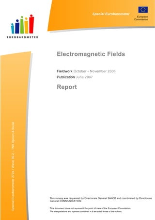 Report
Special Eurobarometer
Electromagnetic Fields
Fieldwork October - November 2006
Publication June 2007
SpecialEurobarometer272a/Wave66.2–TNSOpinion&Social
This survey was requested by Directorate General SANCO and coordinated by Directorate
General COMMUNICATION
This document does not represent the point of view of the European Commission.
The interpretations and opinions contained in it are solely those of the authors.
European
Commission
 