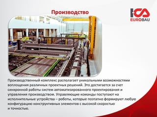 Производство




Производственный комплекс располагает уникальными возможностями
воплощения различных проектных решений. Это достигается за счет
синхронной работы систем автоматизированного проектирования и
управления производством. Управляющие команды поступают на
исполнительные устройства – роботы, которые поэтапно формируют любую
конфигурацию конструктивных элементов с высокой скоростью
и точностью.
 