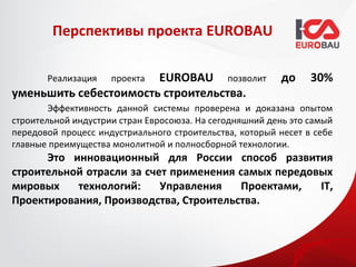 Перспективы проекта EUROBAU

       Реализация      EUROBAU позволит
                     проекта                             до     30%
уменьшить себестоимость строительства.
        Эффективность данной системы проверена и доказана опытом
строительной индустрии стран Евросоюза. На сегодняшний день это самый
передовой процесс индустриального строительства, который несет в себе
главные преимущества монолитной и полносборной технологии.
      Это инновационный для России способ развития
строительной отрасли за счет применения самых передовых
мировых    технологий:     Управления    Проектами,  IT,
Проектирования, Производства, Строительства.
 