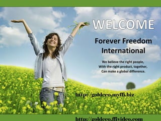 WELCOME Forever Freedom International We believe the right people,  With the right product, together,  Can make a global difference. http://goldeco.myffi.biz http://goldeco.ffivideo.com 