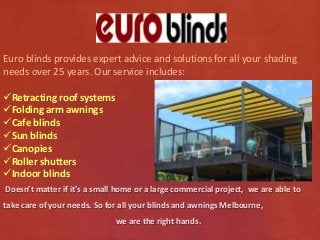 Euro blinds provides expert advice and solutions for all your shading 
needs over 25 years. Our service includes: 
Retracting roof systems 
Folding arm awnings 
Cafe blinds 
Sun blinds 
Canopies 
Roller shutters 
Indoor blinds 
Doesn’t matter if it’s a small home or a large commercial project, we are able to 
take care of your needs. So for all your blinds and awnings Melbourne, 
we are the right hands. 
 