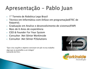  1º Torneio de Robótica Lego Brasil
 Técnico em Informática com ênfase em programação(ETEC de
Itaquera).
 Graduação em Analise e desenvolvimento de sistemas(FIAP)
 Mais de 6 Anos de experiência
 CEO & Founder For Your System
 Consultor .Net Sênior WorkInside
 Consultor .Net Sênior P3Solutions
“Que o teu orgulho e objetivo consistam em pôr no teu trabalho
algo que se assemelhe a um milagre”
Leonardo da Vinci.
 