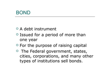 BOND


   A debt instrument
   Issued for a period of more than
    one year
   For the purpose of raising capital
    The Federal government, states,
    cities, corporations, and many other
    types of institutions sell bonds.
 