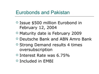 Eurobonds and Pakistan
   Issue $500 million Eurobond in
    February 12, 2004
   Maturity date is February 2009
   Deutsche Bank and ABN Amro Bank
   Strong Demand results 4 times
    oversubscription
   Interest Rate was 6.75%
   Included in EMBI
 