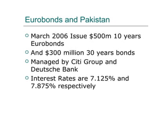 Eurobonds and Pakistan
   March 2006 Issue $500m 10 years
    Eurobonds
   And $300 million 30 years bonds
   Managed by Citi Group and
    Deutsche Bank
   Interest Rates are 7.125% and
    7.875% respectively
 