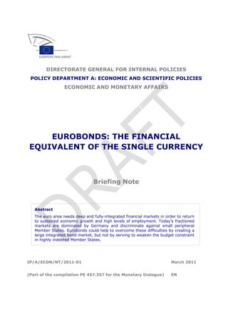 DIRECTORATE GENERAL FOR INTERNAL POLICIES
POLICY DEPARTMENT A: ECONOMIC AND SCIENTIFIC POLICIES
ECONOMIC AND MONETARY AFFAIRS
EUROBONDS: THE FINANCIAL
EQUIVALENT OF THE SINGLE CURRENCY
Briefing Note
Abstract
The euro area needs deep and fully-integrated financial markets in order to return
to sustained economic growth and high levels of employment. Today’s fractioned
markets are dominated by Germany and discriminate against small peripheral
Member States. Eurobonds could help to overcome these difficulties by creating a
large integrated bond market, but not by serving to weaken the budget constraint
in highly indebted Member States.
IP/A/ECON/NT/2011-01 March 2011
(Part of the compilation PE 457.357 for the Monetary Dialogue) EN
 