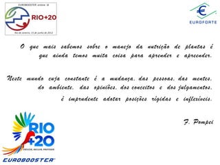 EUROBOOSTER esteve lá

Rio de Janeiro, 15 de junho de 2012

O que mais sabemos sobre o manejo da nutrição de plantas é
que ainda temos muita coisa para aprender e apreender.
Neste mundo cuja constante é a mudança, das pessoas, das mentes,
do ambiente, das opiniões, dos conceitos e dos julgamentos,
é imprudente adotar posições rígidas e inflexíveis.

F. Pompei

 