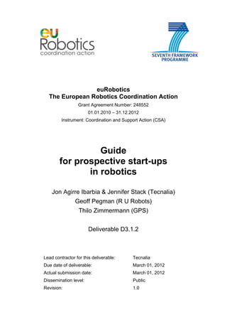 euRobotics
The European Robotics Coordination Action
Grant Agreement Number: 248552
01.01.2010 – 31.12.2012
Instrument: Coordination and Support Action (CSA)
Guide
for prospective start-ups
in robotics
Jon Agirre Ibarbia & Jennifer Stack (Tecnalia)
Geoff Pegman (R U Robots)
Thilo Zimmermann (GPS)
Deliverable D3.1.2
Lead contractor for this deliverable: Tecnalia
Due date of deliverable: March 01, 2012
Actual submission date: March 01, 2012
Dissemination level: Public
Revision: 1.0
 
