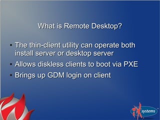 What is Remote Desktop?What is Remote Desktop?
●
The thin-client utility can operate bothThe thin-client utility can operate both
install server or desktop serverinstall server or desktop server
●
Allows diskless clients to boot via PXEAllows diskless clients to boot via PXE
●
Brings up GDM login on clientBrings up GDM login on client
 