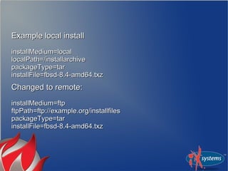 Example local installExample local install
installMedium=localinstallMedium=local
localPath=/installarchivelocalPath=/installarchive
packageType=tarpackageType=tar
installFile=fbsd-8.4-amd64.txzinstallFile=fbsd-8.4-amd64.txz
Changed to remote:Changed to remote:
installMedium=ftpinstallMedium=ftp
ftpPath=ftp://example.org/installfilesftpPath=ftp://example.org/installfiles
packageType=tarpackageType=tar
installFile=fbsd-8.4-amd64.txzinstallFile=fbsd-8.4-amd64.txz
 