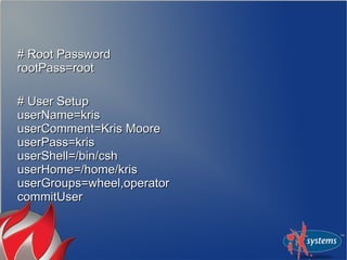 # Root Password# Root Password
rootPass=rootrootPass=root
# User Setup# User Setup
userName=krisuserName=kris
userComment=Kris MooreuserComment=Kris Moore
userPass=krisuserPass=kris
userShell=/bin/cshuserShell=/bin/csh
userHome=/home/krisuserHome=/home/kris
userGroups=wheel,operatoruserGroups=wheel,operator
commitUsercommitUser
 