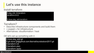 @eurobsdcon
Let's use this instance
Install terraform
$ pkg_info -Q terraform
terraform-0.9.2
$ doas pkg_add terraform
Ter...