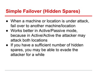 Simple Failover (Hidden Spares)
● When a machine or location is under attack,
fail over to another machine/location
● Works better in Active/Passive mode,
because in Active/Active the attacker may
attack both locations
● If you have a sufficient number of hidden
spares, you may be able to evade the
attacker for a while
 