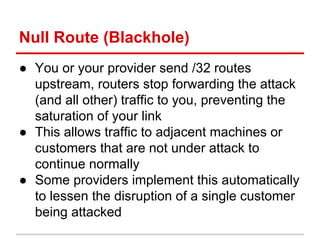 Null Route (Blackhole)
● You or your provider send /32 routes
upstream, routers stop forwarding the attack
(and all other) traffic to you, preventing the
saturation of your link
● This allows traffic to adjacent machines or
customers that are not under attack to
continue normally
● Some providers implement this automatically
to lessen the disruption of a single customer
being attacked
 