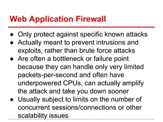Web Application Firewall
● Only protect against specific known attacks
● Actually meant to prevent intrusions and
exploits, rather than brute force attacks
● Are often a bottleneck or failure point
because they can handle only very limited
packets-per-second and often have
underpowered CPUs, can actually amplify
the attack and take you down sooner
● Usually subject to limits on the number of
concurrent sessions/connections or other
scalability issues
 